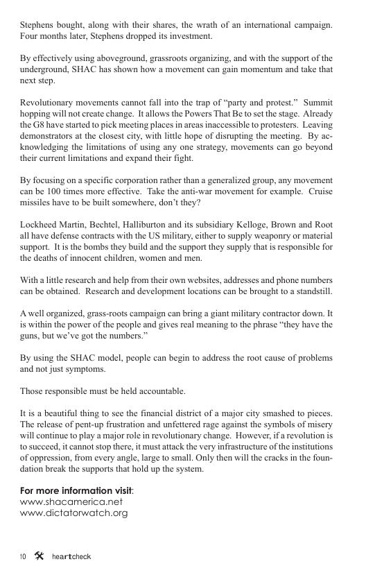 Stephens bought, along with their shares, the wrath of an intemational campaign. Four months later, Stephens dropped its investment By effectively using aboveground, grassroots organizing, and with the support of the underground, SHAC has shown how a movement can gain momentum and take that next step. Revolutionary movements cannot fall into the trap of “party and protest.” Summit hopping will not create change. Itallows the Powers That B to s the stage. Alrcady the G8 have started to pick meeting places in arcas inaccessible to protesters. Leaving demonstrators at the closest city, with little hope of disrupting the meeting. By ac- knowledging the limitations of using any one strategy, movements can go beyond their current limitations and expand their figh. By focusing on a specific corporation rather than a generalized group, any movement can be 100 times more effective. Take the anti-war movement for example. Cruise missiles have to be built somewhere, don’t they? Lockheed Martin, Bechtel, Halliburton and its subsidiary Kelloge, Brown and Root all have defense contracts with the US military, cither to supply weaponry or material support. Itis the bombs they build and the support they supply that is responsible for the deaths of innocent children, women and men. ‘With a little research and help from their own websites, addresses and phone numbers an be obiained. Research and development locations can be brought to a standstill Anwell organized, grass-roots campaign can bring a giant military contractor down. It is within the power of the people and gives real meaning to the phrase “they have the guns, but we’ve got the numbers.” By using the SHAC model, people can begin to address the root cause of problems and not just symptoms. ‘Those responsible must be held accountable. It is a beautiful thing to sce the financial district of a major city smashed to pieces. ‘The release of pent-up frustration and unfettered rage against the symbols of misery will continue to play a major role in revolutionary change. However, ifa revolution is t0 succeed, it cannot stop there, it must attack the very infrastructure of the institutions of oppression, from every angle, large to small. Only then will the cracks in the foun- dation break the supports that hold up the system. For more information visi www.shacamerica.net www.dictatorwatch.org 10 % heartcheck